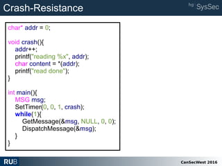 CanSecWest 2016
char* addr = 0;
void crash(){
addr++;
printf("reading %x", addr);
char content = *(addr);
printf("read done");
}
int main(){
MSG msg;
SetTimer(0, 0, 1, crash);
while(1){
GetMessage(&msg, NULL, 0, 0);
DispatchMessage(&msg);
}
}
Crash-Resistance
 