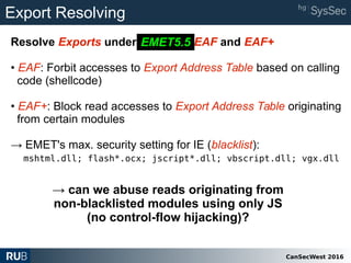 CanSecWest 2016
Export Resolving
Resolve Exports under EMET 5.2 EAF and EAF+
• EAF: Forbit accesses to Export Address Table based on calling
code (shellcode)
• EAF+: Block read accesses to Export Address Table originating
from certain modules
→ EMET's max. security setting for IE (blacklist):
mshtml.dll; flash*.ocx; jscript*.dll; vbscript.dll; vgx.dll
EMET5.5
→ can we abuse reads originating from
non-blacklisted modules using only JS
(no control-flow hijacking)?
 