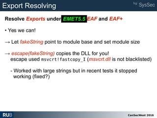 CanSecWest 2016
Export Resolving
Resolve Exports under EMET 5.2 EAF and EAF+
• Yes we can!
→ Let fakeString point to module base and set module size
→ escape(fakeString) copies the DLL for you!
escape used msvcrt!fastcopy_I (msvcrt.dll is not blacklisted)
- Worked with large strings but in recent tests it stopped
working (fixed?)
EMET5.5
 
