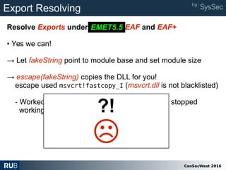 CanSecWest 2016
Export Resolving
Resolve Exports under EMET 5.2 EAF and EAF+
• Yes we can!
→ Let fakeString point to module base and set module size
→ escape(fakeString) copies the DLL for you!
escape used msvcrt!fastcopy_I (msvcrt.dll is not blacklisted)
- Worked with large strings but in recent tests it stopped
working!!!!!! (fixed?, drunk?)
EMET5.5
?!
☹
 