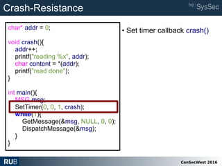 CanSecWest 2016
char* addr = 0;
void crash(){
addr++;
printf("reading %x", addr);
char content = *(addr);
printf("read done");
}
int main(){
MSG msg;
SetTimer(0, 0, 1, crash);
while(1){
GetMessage(&msg, NULL, 0, 0);
DispatchMessage(&msg);
}
}
Crash-Resistance
• Set timer callback crash()
 