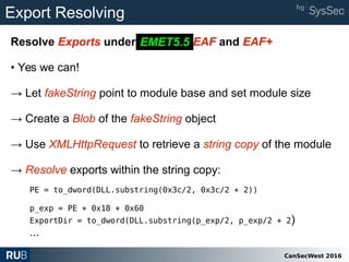 CanSecWest 2016
Export Resolving
Resolve Exports under EMET 5.2 EAF and EAF+
• Yes we can!
→ Let fakeString point to module base and set module size
→ Create a Blob of the fakeString object
→ Use XMLHttpRequest to retrieve a string copy of the module
→ Resolve exports within the string copy:
PE = to_dword(DLL.substring(0x3c/2, 0x3c/2 + 2))
p_exp = PE + 0x18 + 0x60
ExportDir = to_dword(DLL.substring(p_exp/2, p_exp/2 + 2)
...
EMET5.5
 