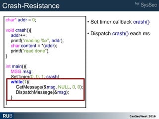 CanSecWest 2016
char* addr = 0;
void crash(){
addr++;
printf("reading %x", addr);
char content = *(addr);
printf("read done");
}
int main(){
MSG msg;
SetTimer(0, 0, 1, crash);
while(1){
GetMessage(&msg, NULL, 0, 0);
DispatchMessage(&msg);
}
}
Crash-Resistance
• Set timer callback crash()
• Dispatch crash() each ms
 