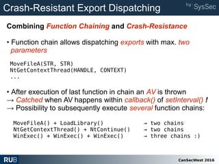 CanSecWest 2016
Crash-Resistant Export Dispatching
Combining Function Chaining and Crash-Resistance
• Function chain allows dispatching exports with max. two
parameters
MoveFileA(STR, STR)
NtGetContextThread(HANDLE, CONTEXT)
...
• After execution of last function in chain an AV is thrown
→ Catched when AV happens within callback() of setInterval() !
→ Possibility to subsequently execute several function chains:
MoveFileA() + LoadLibrary() → two chains
NtGetContextThread() + NtContinue() → two chains
WinExec() + WinExec() + WinExec() → three chains :)
 