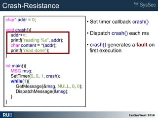 CanSecWest 2016
char* addr = 0;
void crash(){
addr++;
printf("reading %x", addr);
char content = *(addr);
printf("read done");
}
int main(){
MSG msg;
SetTimer(0, 0, 1, crash);
while(1){
GetMessage(&msg, NULL, 0, 0);
DispatchMessage(&msg);
}
}
Crash-Resistance
• Set timer callback crash()
• Dispatch crash() each ms
• crash() generates a fault on
first execution
 