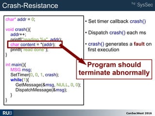 CanSecWest 2016
char* addr = 0;
void crash(){
addr++;
printf("reading %x", addr);
char content = *(addr);
printf("read done");
}
int main(){
MSG msg;
SetTimer(0, 0, 1, crash);
while(1){
GetMessage(&msg, NULL, 0, 0);
DispatchMessage(&msg);
}
}
Program should
terminate abnormally
Crash-Resistance
• Set timer callback crash()
• Dispatch crash() each ms
• crash() generates a fault on
first execution
 