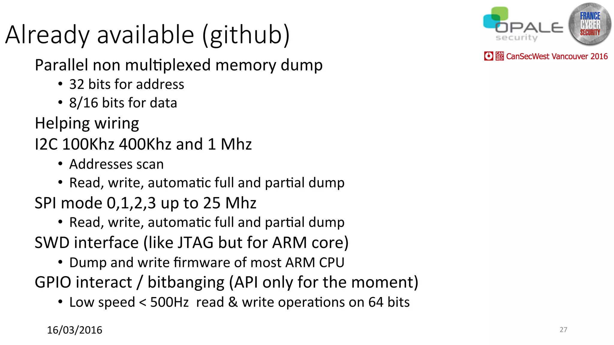 Already available (github)
Parallel	non	mul<plexed	memory	dump	
•  32	bits	for	address	
•  8/16	bits	for	data	
Helping	wiring	
I2C	100Khz	400Khz	and	1	Mhz	
•  Addresses	scan	
•  Read,	write,	automa<c	full	and	par<al	dump	
SPI	mode	0,1,2,3	up	to	25	Mhz	
•  Read,	write,	automa<c	full	and	par<al	dump	
SWD	interface	(like	JTAG	but	for	ARM	core)	
•  Dump	and	write	ﬁrmware	of	most	ARM	CPU		
GPIO	interact	/	bitbanging	(API	only	for	the	moment)		
•  Low	speed	<	500Hz		read	&	write	opera<ons	on	64	bits	
16/03/2016	 27	
 