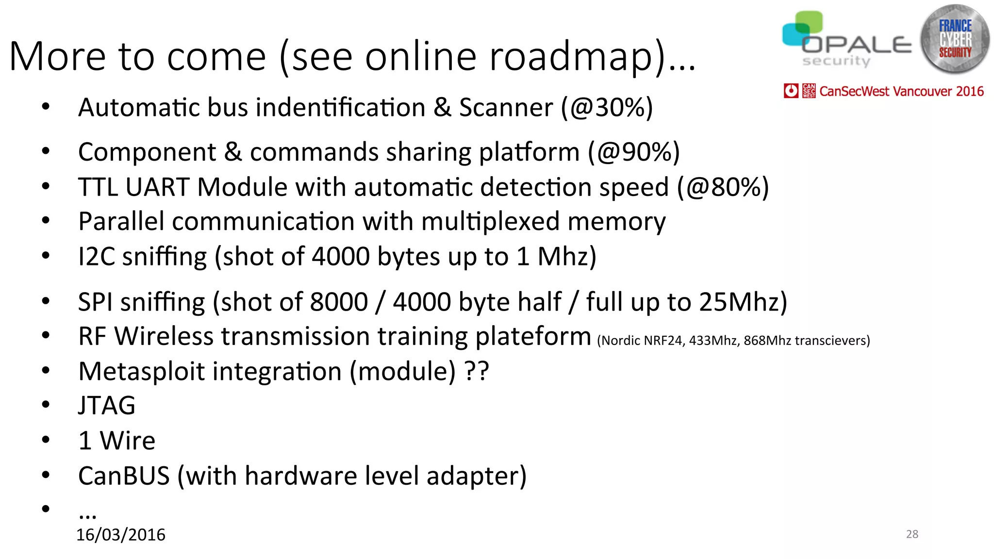 More to come (see online roadmap)…
•  Automa<c	bus	inden<ﬁca<on	&	Scanner	(@30%)	
•  Component	&	commands	sharing	platorm	(@90%)	
•  TTL	UART	Module	with	automa<c	detec<on	speed	(@80%)	
•  Parallel	communica<on	with	mul<plexed	memory		
•  I2C	sniﬃng	(shot	of	4000	bytes	up	to	1	Mhz)		
•  SPI	sniﬃng	(shot	of	8000	/	4000	byte	half	/	full	up	to	25Mhz)		
•  RF	Wireless	transmission	training	plateform	(Nordic	NRF24,	433Mhz,	868Mhz	transcievers)		
•  Metasploit	integra<on	(module)	??	
•  JTAG	
•  1	Wire	
•  CanBUS	(with	hardware	level	adapter)	
•  …	
16/03/2016	 28	
 