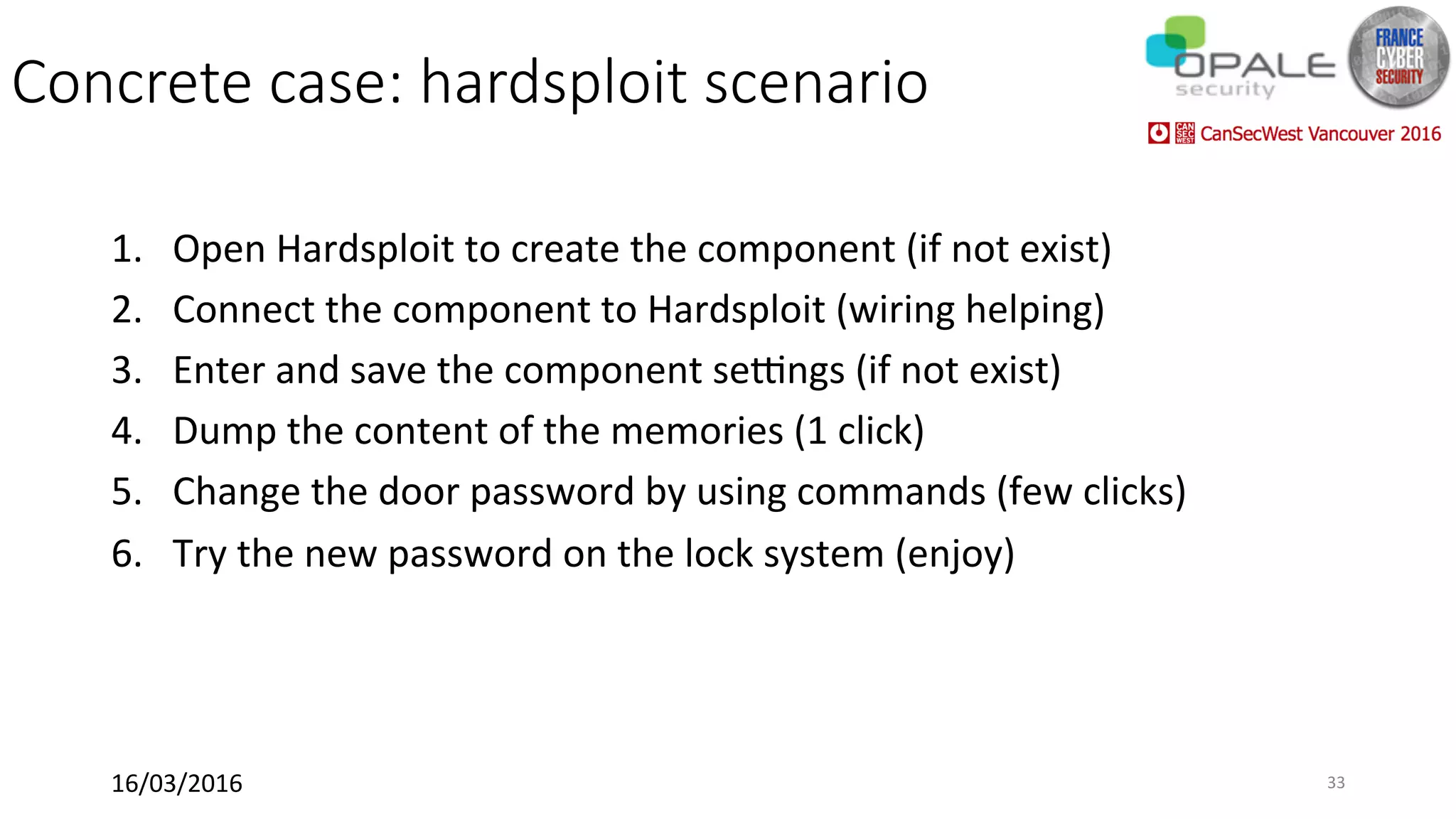 Concrete case: hardsploit scenario
1.  Open	Hardsploit	to	create	the	component	(if	not	exist)	
2.  Connect	the	component	to	Hardsploit	(wiring	helping)	
3.  Enter	and	save	the	component	seungs	(if	not	exist)	
4.  Dump	the	content	of	the	memories	(1	click)	
5.  Change	the	door	password	by	using	commands	(few	clicks)	
6.  Try	the	new	password	on	the	lock	system	(enjoy)	
16/03/2016	 33	
 