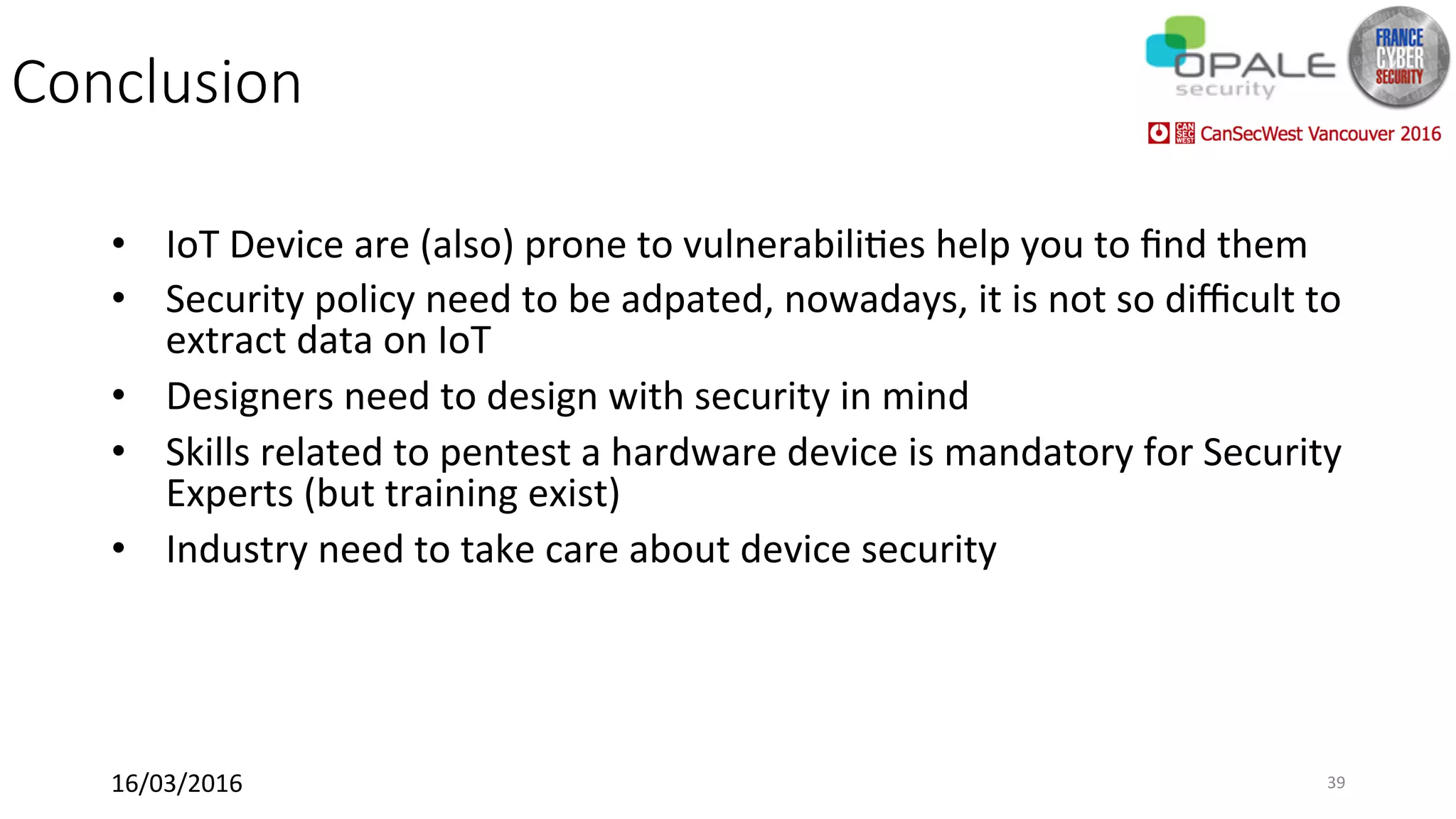 Conclusion
•  IoT	Device	are	(also)	prone	to	vulnerabili<es	help	you	to	ﬁnd	them	
•  Security	policy	need	to	be	adpated,	nowadays,	it	is	not	so	diﬃcult	to	
extract	data	on	IoT	
•  Designers	need	to	design	with	security	in	mind	
•  Skills	related	to	pentest	a	hardware	device	is	mandatory	for	Security	
Experts	(but	training	exist)	
•  Industry	need	to	take	care	about	device	security	
16/03/2016	 39	
 