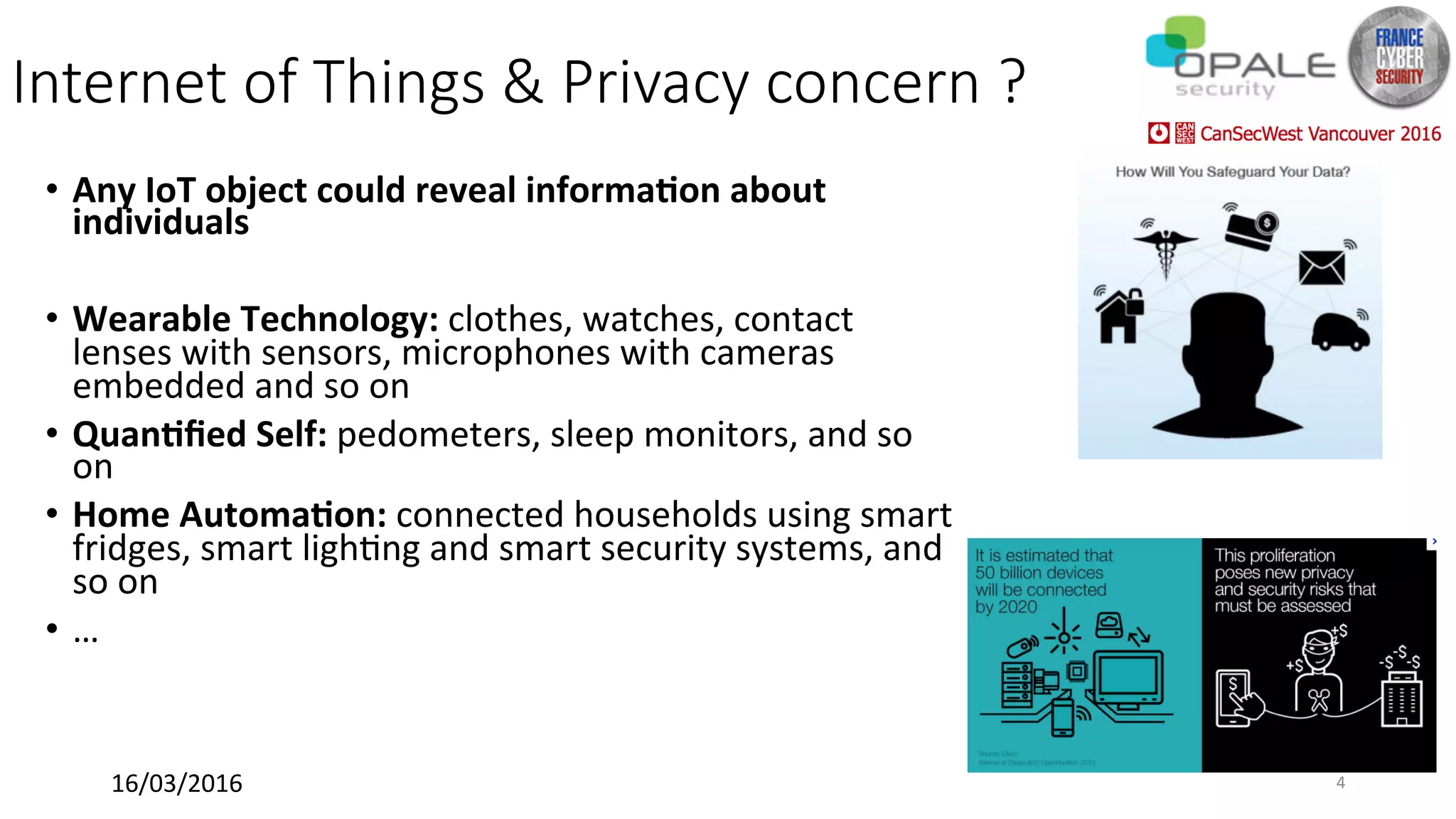 Internet of Things & Privacy concern ?
•  Any	IoT	object	could	reveal	informa@on	about	
individuals	
•  Wearable	Technology:	clothes,	watches,	contact	
lenses	with	sensors,	microphones	with	cameras	
embedded	and	so	on	
•  Quan@ﬁed	Self:	pedometers,	sleep	monitors,	and	so	
on	
•  Home	Automa@on:	connected	households	using	smart	
fridges,	smart	ligh<ng	and	smart	security	systems,	and	
so	on	
•  …	
16/03/2016	 4	
 
