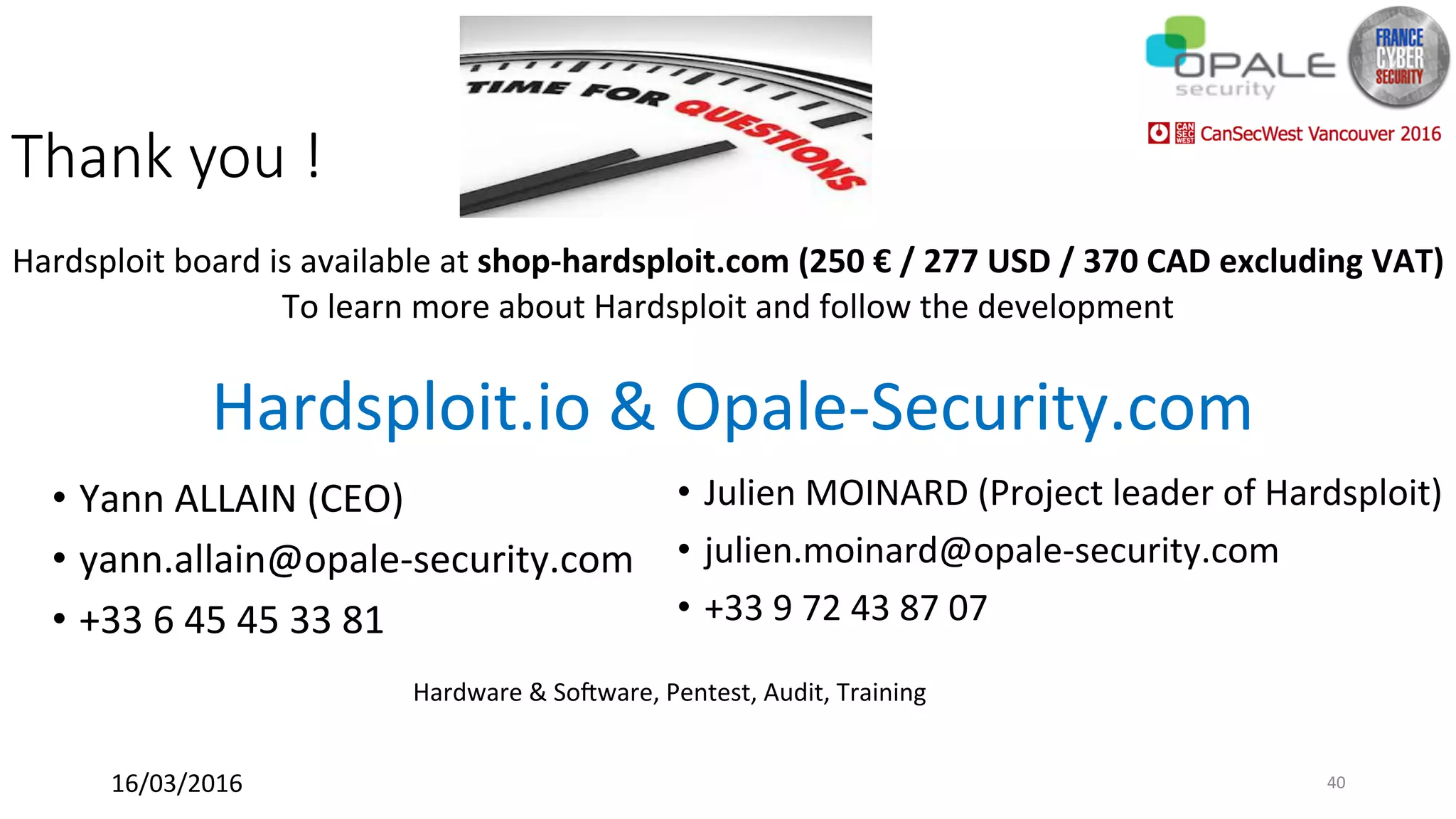 Thank you !
Hardsploit	board	is	available	at	shop-hardsploit.com	(250	€	/	277	USD	/	370	CAD	excluding	VAT)	
To	learn	more	about	Hardsploit	and	follow	the	development	
Hardsploit.io	&	Opale-Security.com		
•  Yann	ALLAIN	(CEO)	
•  yann.allain@opale-security.com	
•  +33	6	45	45	33	81	
	 Hardware	&	Sofware,	Pentest,	Audit,	Training	
•  Julien	MOINARD	(Project	leader	of	Hardsploit)	
•  julien.moinard@opale-security.com	
•  +33	9	72	43	87	07	
16/03/2016	 40	
 
