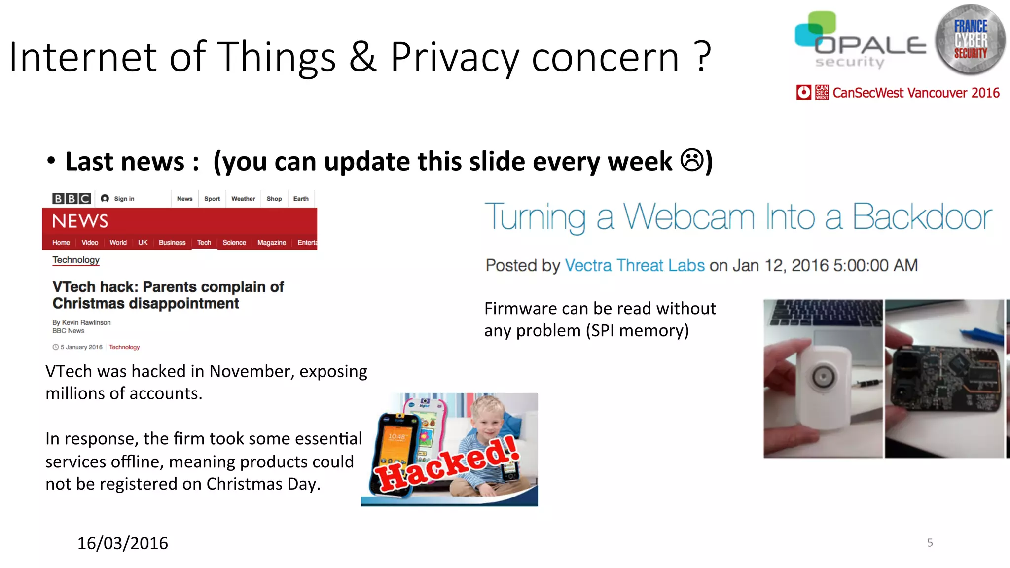 Internet of Things & Privacy concern ?
•  Last	news	:		(you	can	update	this	slide	every	week	L)	
	
Firmware	can	be	read	without	
any	problem	(SPI	memory)	
VTech	was	hacked	in	November,	exposing	
millions	of	accounts.	
	
In	response,	the	ﬁrm	took	some	essen<al	
services	oﬄine,	meaning	products	could	
not	be	registered	on	Christmas	Day.	
	
16/03/2016	 5	
 
