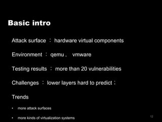 12
Basic intro
Attack surface ： hardware virtual components
Environment ： qemu ， vmware
Testing results ： more than 20 vulnerabilities
Challenges ： lower layers hard to predict；
Trends
•  more attack surfaces
•  more kinds of virtualization systems
 