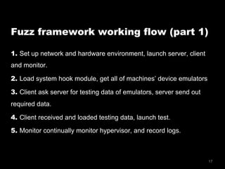 17
Fuzz framework working flow (part 1)
1. Set up network and hardware environment, launch server, client
and monitor.
2. Load system hook module, get all of machines’ device emulators
3. Client ask server for testing data of emulators, server send out
required data.
4. Client received and loaded testing data, launch test.
5. Monitor continually monitor hypervisor, and record logs.
 