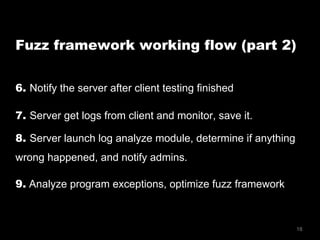 18
Fuzz framework working flow (part 2)
6. Notify the server after client testing finished
7. Server get logs from client and monitor, save it.
8. Server launch log analyze module, determine if anything
wrong happened, and notify admins.
9. Analyze program exceptions, optimize fuzz framework
 