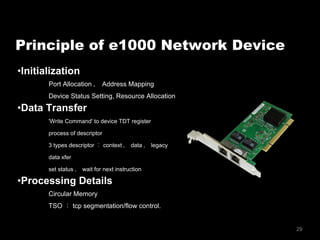 29
• Initialization
Port Allocation ， Address Mapping
Device Status Setting, Resource Allocation
• Data Transfer
'Write Command' to device TDT register
process of descriptor
3 types descriptor ： context ， data ， legacy
data xfer
set status ， wait for next instruction
• Processing Details
Circular Memory
TSO ： tcp segmentation/flow control.
Principle of e1000 Network Device
 