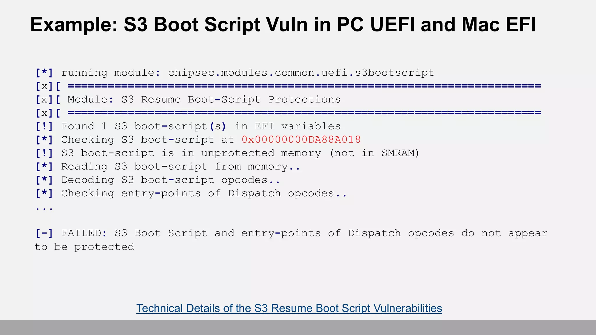 Example: S3 Boot Script Vuln in PC UEFI and Mac EFI
[*] running module: chipsec.modules.common.uefi.s3bootscript
[x][ =======================================================================
[x][ Module: S3 Resume Boot-Script Protections
[x][ =======================================================================
[!] Found 1 S3 boot-script(s) in EFI variables
[*] Checking S3 boot-script at 0x00000000DA88A018
[!] S3 boot-script is in unprotected memory (not in SMRAM)
[*] Reading S3 boot-script from memory..
[*] Decoding S3 boot-script opcodes..
[*] Checking entry-points of Dispatch opcodes..
...
[-] FAILED: S3 Boot Script and entry-points of Dispatch opcodes do not appear
to be protected
Technical Details of the S3 Resume Boot Script Vulnerabilities
 