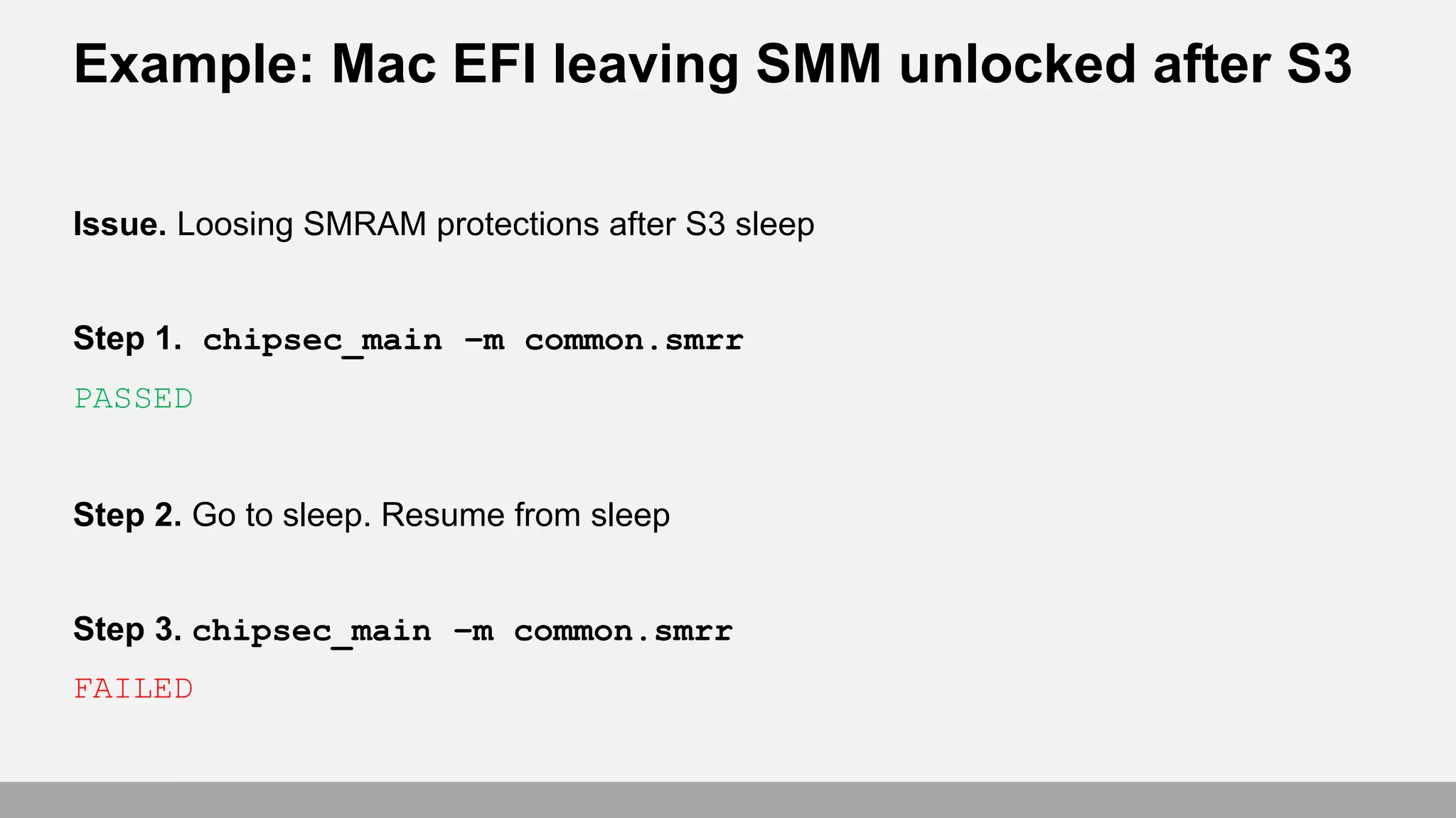 Example: Mac EFI leaving SMM unlocked after S3
Issue. Loosing SMRAM protections after S3 sleep
Step 1. chipsec_main –m common.smrr
PASSED
Step 2. Go to sleep. Resume from sleep
Step 3. chipsec_main –m common.smrr
FAILED
 
