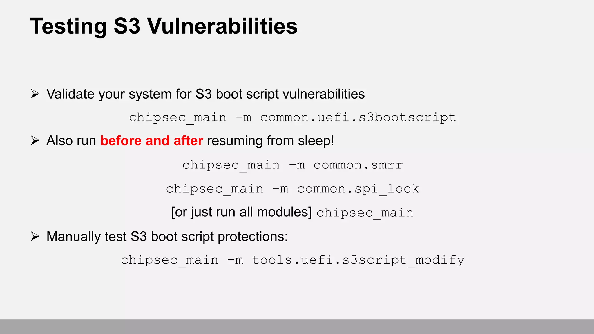 Testing S3 Vulnerabilities
 Validate your system for S3 boot script vulnerabilities
chipsec_main –m common.uefi.s3bootscript
 Also run before and after resuming from sleep!
chipsec_main –m common.smrr
chipsec_main –m common.spi_lock
[or just run all modules] chipsec_main
 Manually test S3 boot script protections:
chipsec_main –m tools.uefi.s3script_modify
 