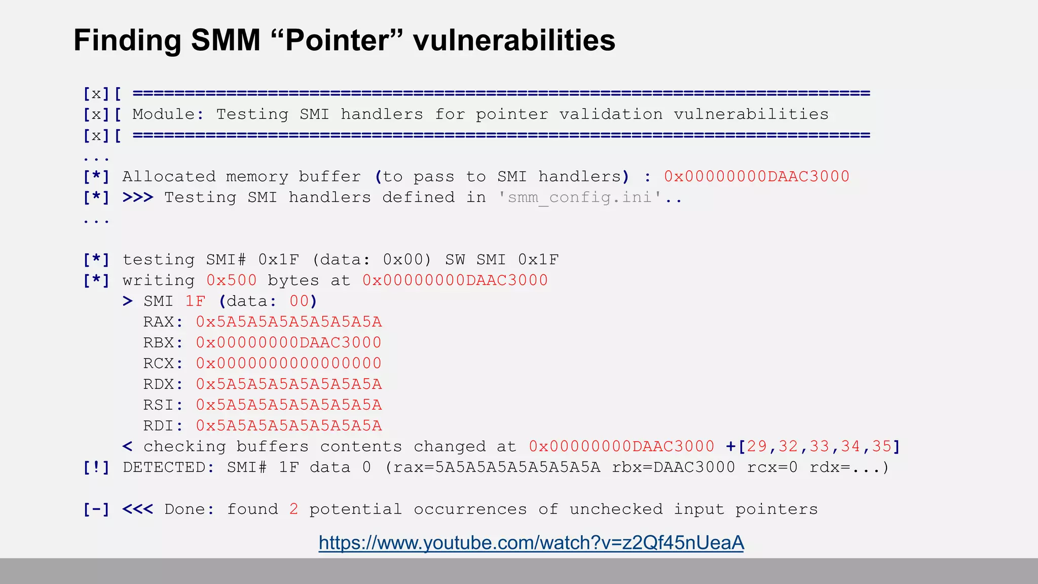 Finding SMM “Pointer” vulnerabilities
[x][ =======================================================================
[x][ Module: Testing SMI handlers for pointer validation vulnerabilities
[x][ =======================================================================
...
[*] Allocated memory buffer (to pass to SMI handlers) : 0x00000000DAAC3000
[*] >>> Testing SMI handlers defined in 'smm_config.ini'..
...
[*] testing SMI# 0x1F (data: 0x00) SW SMI 0x1F
[*] writing 0x500 bytes at 0x00000000DAAC3000
> SMI 1F (data: 00)
RAX: 0x5A5A5A5A5A5A5A5A
RBX: 0x00000000DAAC3000
RCX: 0x0000000000000000
RDX: 0x5A5A5A5A5A5A5A5A
RSI: 0x5A5A5A5A5A5A5A5A
RDI: 0x5A5A5A5A5A5A5A5A
< checking buffers contents changed at 0x00000000DAAC3000 +[29,32,33,34,35]
[!] DETECTED: SMI# 1F data 0 (rax=5A5A5A5A5A5A5A5A rbx=DAAC3000 rcx=0 rdx=...)
[-] <<< Done: found 2 potential occurrences of unchecked input pointers
https://www.youtube.com/watch?v=z2Qf45nUeaA
 