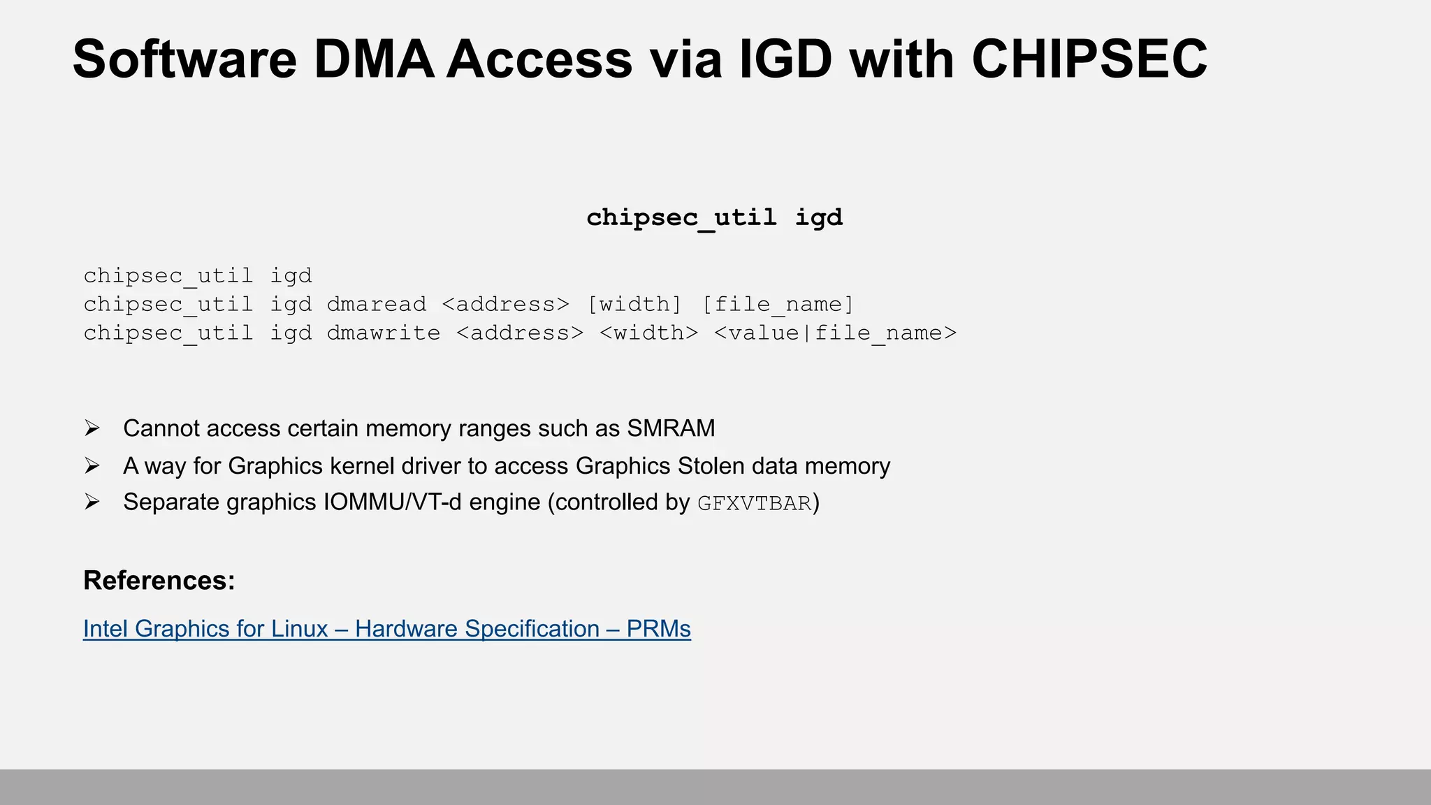Software DMA Access via IGD with CHIPSEC
chipsec_util igd
chipsec_util igd dmaread <address> [width] [file_name]
chipsec_util igd dmawrite <address> <width> <value|file_name>
 Cannot access certain memory ranges such as SMRAM
 A way for Graphics kernel driver to access Graphics Stolen data memory
 Separate graphics IOMMU/VT-d engine (controlled by GFXVTBAR)
References:
Intel Graphics for Linux – Hardware Specification – PRMs
chipsec_util igd
 