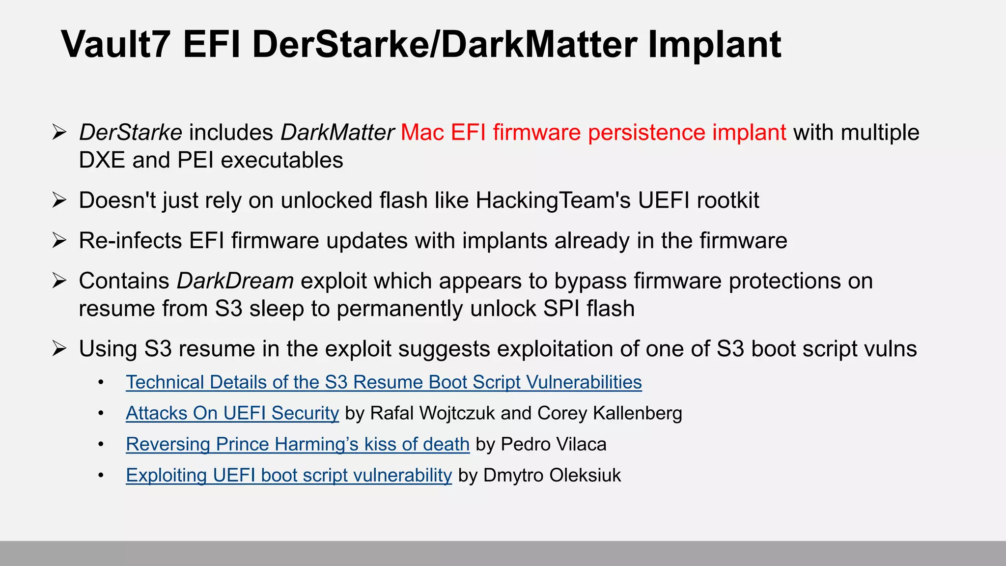 Vault7 EFI DerStarke/DarkMatter Implant
 DerStarke includes DarkMatter Mac EFI firmware persistence implant with multiple
DXE and PEI executables
 Doesn't just rely on unlocked flash like HackingTeam's UEFI rootkit
 Re-infects EFI firmware updates with implants already in the firmware
 Contains DarkDream exploit which appears to bypass firmware protections on
resume from S3 sleep to permanently unlock SPI flash
 Using S3 resume in the exploit suggests exploitation of one of S3 boot script vulns
• Technical Details of the S3 Resume Boot Script Vulnerabilities
• Attacks On UEFI Security by Rafal Wojtczuk and Corey Kallenberg
• Reversing Prince Harming’s kiss of death by Pedro Vilaca
• Exploiting UEFI boot script vulnerability by Dmytro Oleksiuk
 