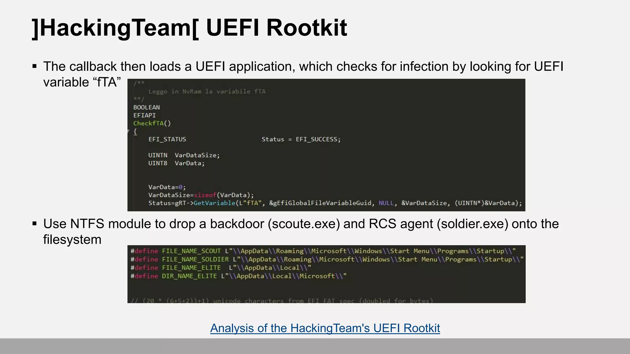  The callback then loads a UEFI application, which checks for infection by looking for UEFI
variable “fTA”
 Use NTFS module to drop a backdoor (scoute.exe) and RCS agent (soldier.exe) onto the
filesystem
]HackingTeam[ UEFI Rootkit
Analysis of the HackingTeam's UEFI Rootkit
 