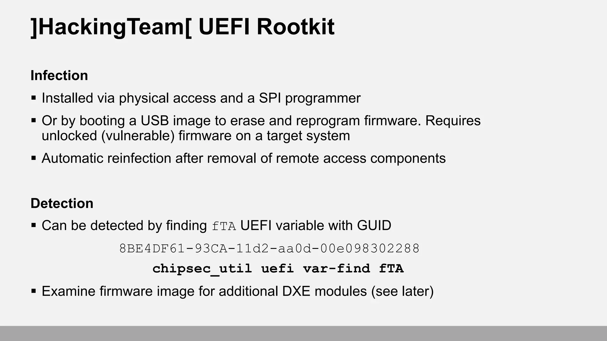 ]HackingTeam[ UEFI Rootkit
Infection
 Installed via physical access and a SPI programmer
 Or by booting a USB image to erase and reprogram firmware. Requires
unlocked (vulnerable) firmware on a target system
 Automatic reinfection after removal of remote access components
Detection
 Can be detected by finding fTA UEFI variable with GUID
8BE4DF61-93CA-11d2-aa0d-00e098302288
chipsec_util uefi var-find fTA
 Examine firmware image for additional DXE modules (see later)
 