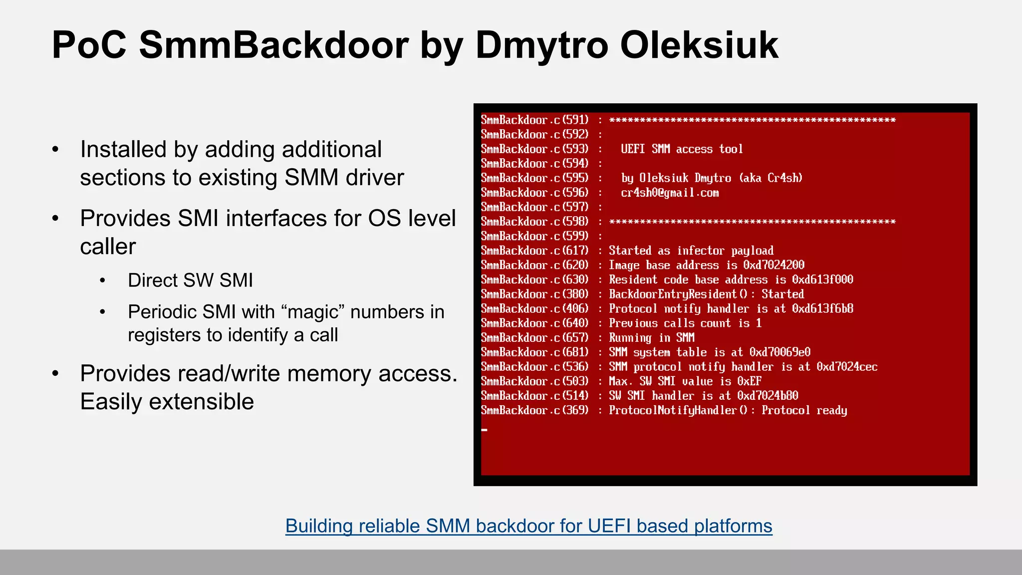 • Installed by adding additional
sections to existing SMM driver
• Provides SMI interfaces for OS level
caller
• Direct SW SMI
• Periodic SMI with “magic” numbers in
registers to identify a call
• Provides read/write memory access.
Easily extensible
Building reliable SMM backdoor for UEFI based platforms
PoC SmmBackdoor by Dmytro Oleksiuk
 