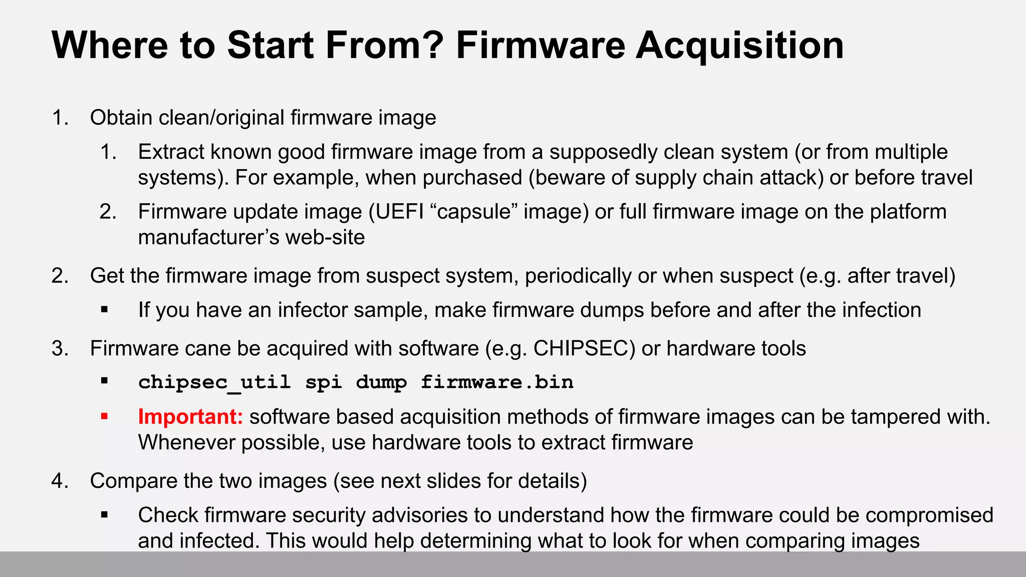 Where to Start From? Firmware Acquisition
1. Obtain clean/original firmware image
1. Extract known good firmware image from a supposedly clean system (or from multiple
systems). For example, when purchased (beware of supply chain attack) or before travel
2. Firmware update image (UEFI “capsule” image) or full firmware image on the platform
manufacturer’s web-site
2. Get the firmware image from suspect system, periodically or when suspect (e.g. after travel)
 If you have an infector sample, make firmware dumps before and after the infection
3. Firmware cane be acquired with software (e.g. CHIPSEC) or hardware tools
 chipsec_util spi dump firmware.bin
 Important: software based acquisition methods of firmware images can be tampered with.
Whenever possible, use hardware tools to extract firmware
4. Compare the two images (see next slides for details)
 Check firmware security advisories to understand how the firmware could be compromised
and infected. This would help determining what to look for when comparing images
 