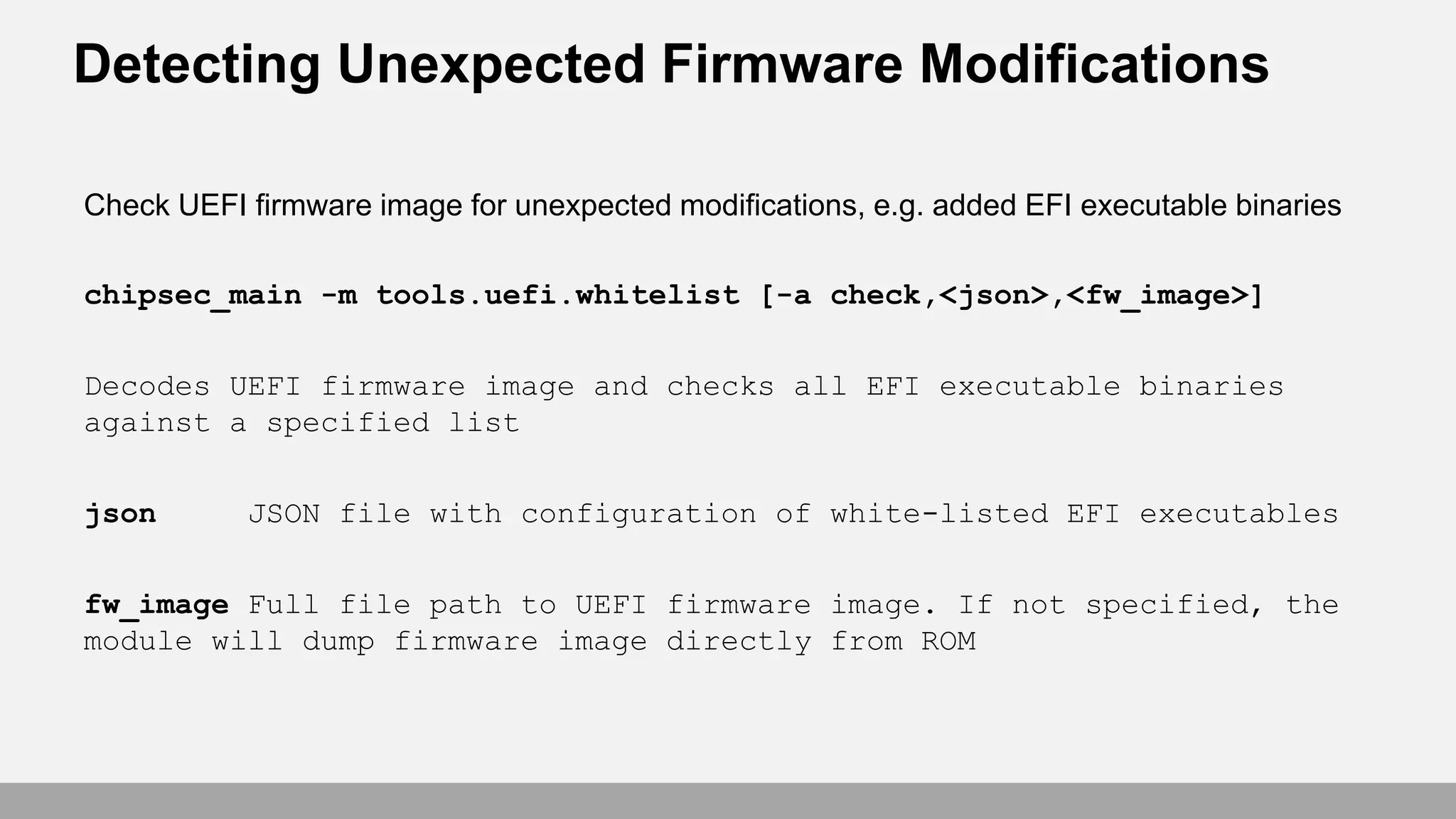 Detecting Unexpected Firmware Modifications
Check UEFI firmware image for unexpected modifications, e.g. added EFI executable binaries
chipsec_main -m tools.uefi.whitelist [-a check,<json>,<fw_image>]
Decodes UEFI firmware image and checks all EFI executable binaries
against a specified list
json JSON file with configuration of white-listed EFI executables
fw_image Full file path to UEFI firmware image. If not specified, the
module will dump firmware image directly from ROM
 