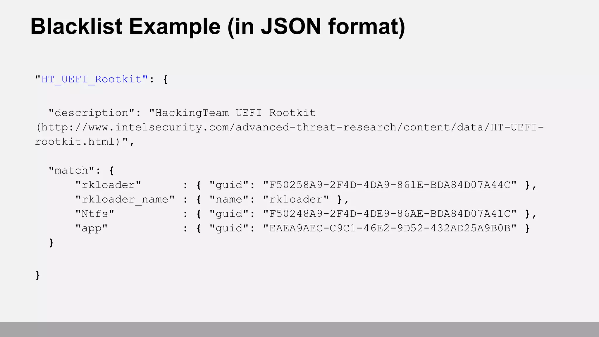 Blacklist Example (in JSON format)
"HT_UEFI_Rootkit": {
"description": "HackingTeam UEFI Rootkit
(http://www.intelsecurity.com/advanced-threat-research/content/data/HT-UEFI-
rootkit.html)",
"match": {
"rkloader" : { "guid": "F50258A9-2F4D-4DA9-861E-BDA84D07A44C" },
"rkloader_name" : { "name": "rkloader" },
"Ntfs" : { "guid": "F50248A9-2F4D-4DE9-86AE-BDA84D07A41C" },
"app" : { "guid": "EAEA9AEC-C9C1-46E2-9D52-432AD25A9B0B" }
}
}
 