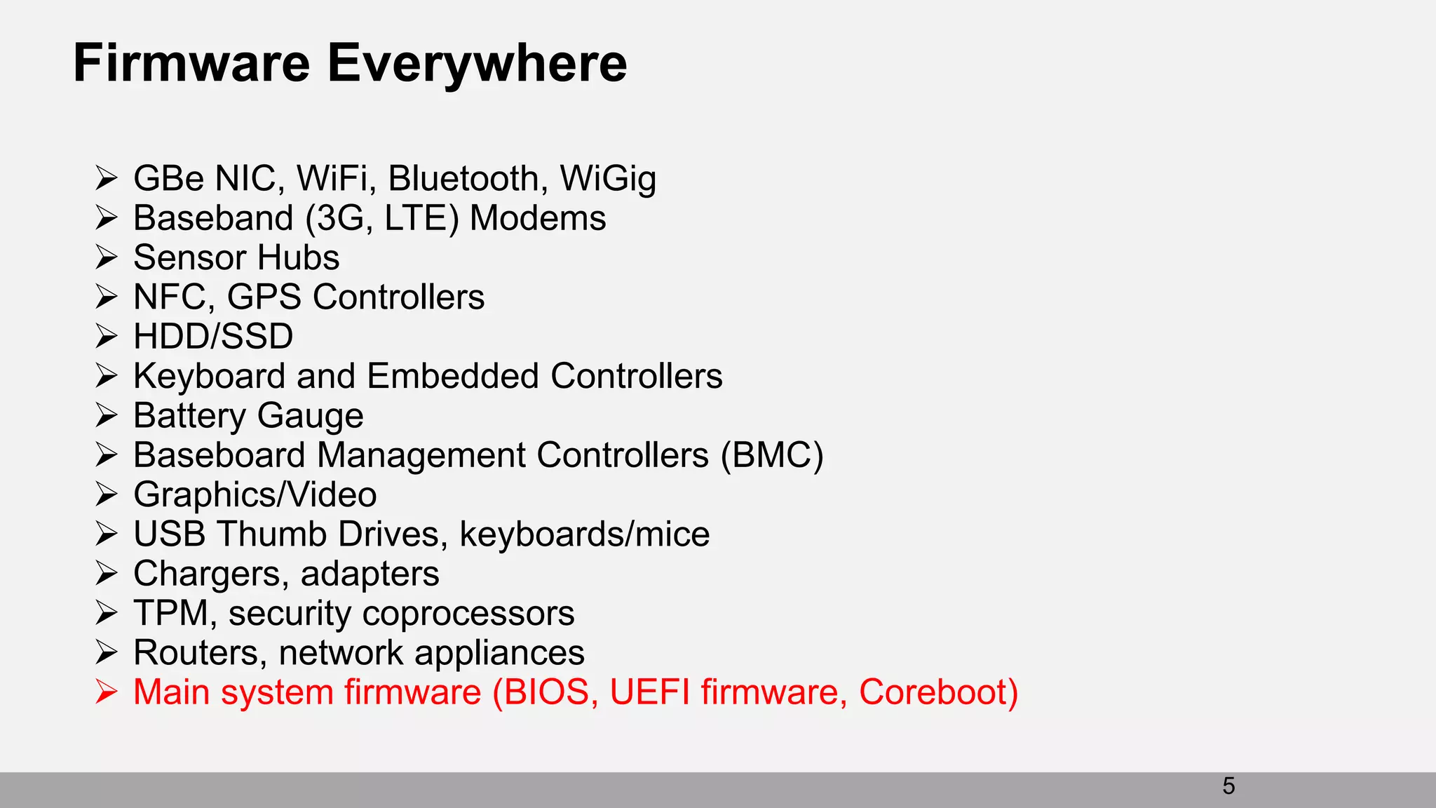 Firmware Everywhere
5
 GBe NIC, WiFi, Bluetooth, WiGig
 Baseband (3G, LTE) Modems
 Sensor Hubs
 NFC, GPS Controllers
 HDD/SSD
 Keyboard and Embedded Controllers
 Battery Gauge
 Baseboard Management Controllers (BMC)
 Graphics/Video
 USB Thumb Drives, keyboards/mice
 Chargers, adapters
 TPM, security coprocessors
 Routers, network appliances
 Main system firmware (BIOS, UEFI firmware, Coreboot)
 