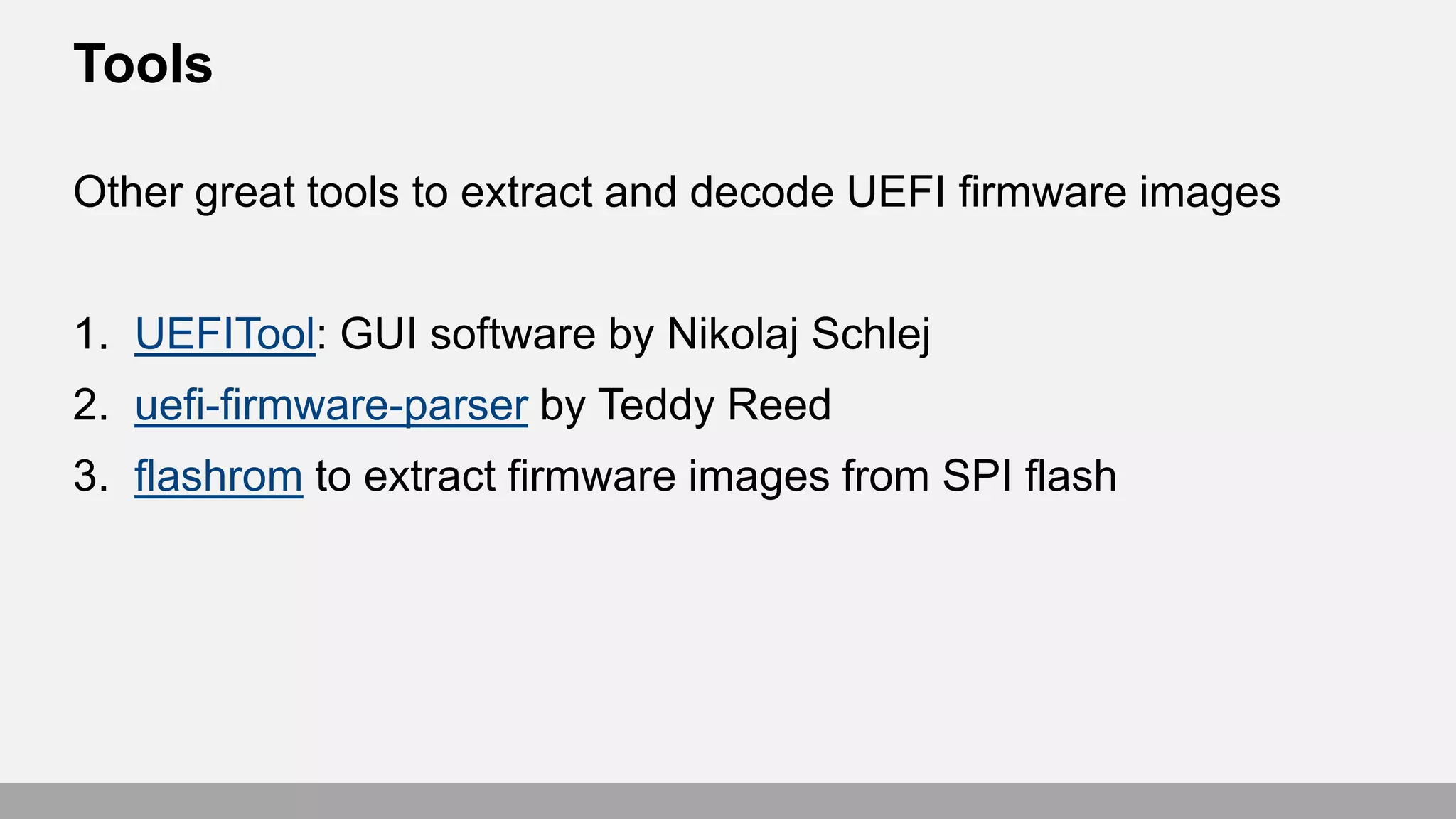 Tools
Other great tools to extract and decode UEFI firmware images
1. UEFITool: GUI software by Nikolaj Schlej
2. uefi-firmware-parser by Teddy Reed
3. flashrom to extract firmware images from SPI flash
 
