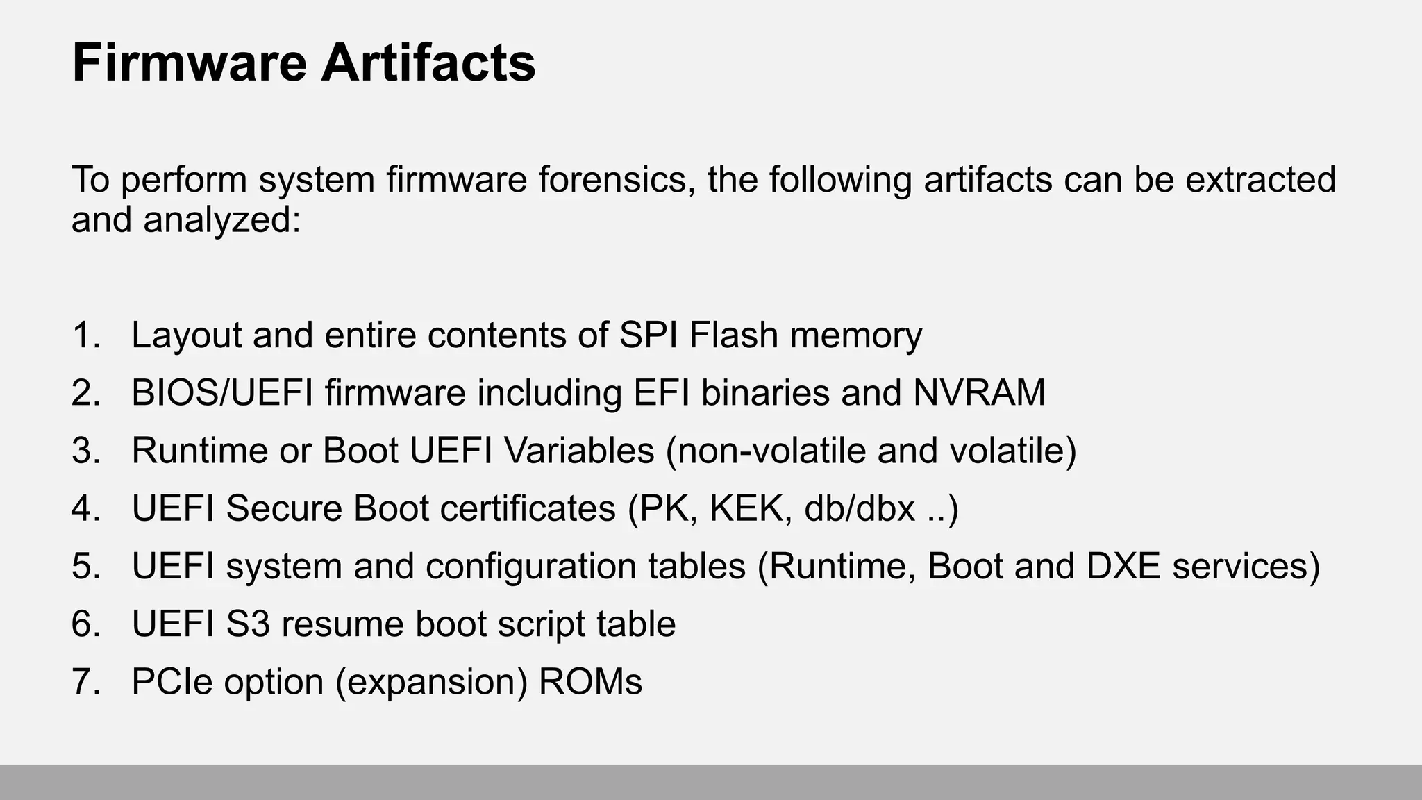 Firmware Artifacts
To perform system firmware forensics, the following artifacts can be extracted
and analyzed:
1. Layout and entire contents of SPI Flash memory
2. BIOS/UEFI firmware including EFI binaries and NVRAM
3. Runtime or Boot UEFI Variables (non-volatile and volatile)
4. UEFI Secure Boot certificates (PK, KEK, db/dbx ..)
5. UEFI system and configuration tables (Runtime, Boot and DXE services)
6. UEFI S3 resume boot script table
7. PCIe option (expansion) ROMs
 