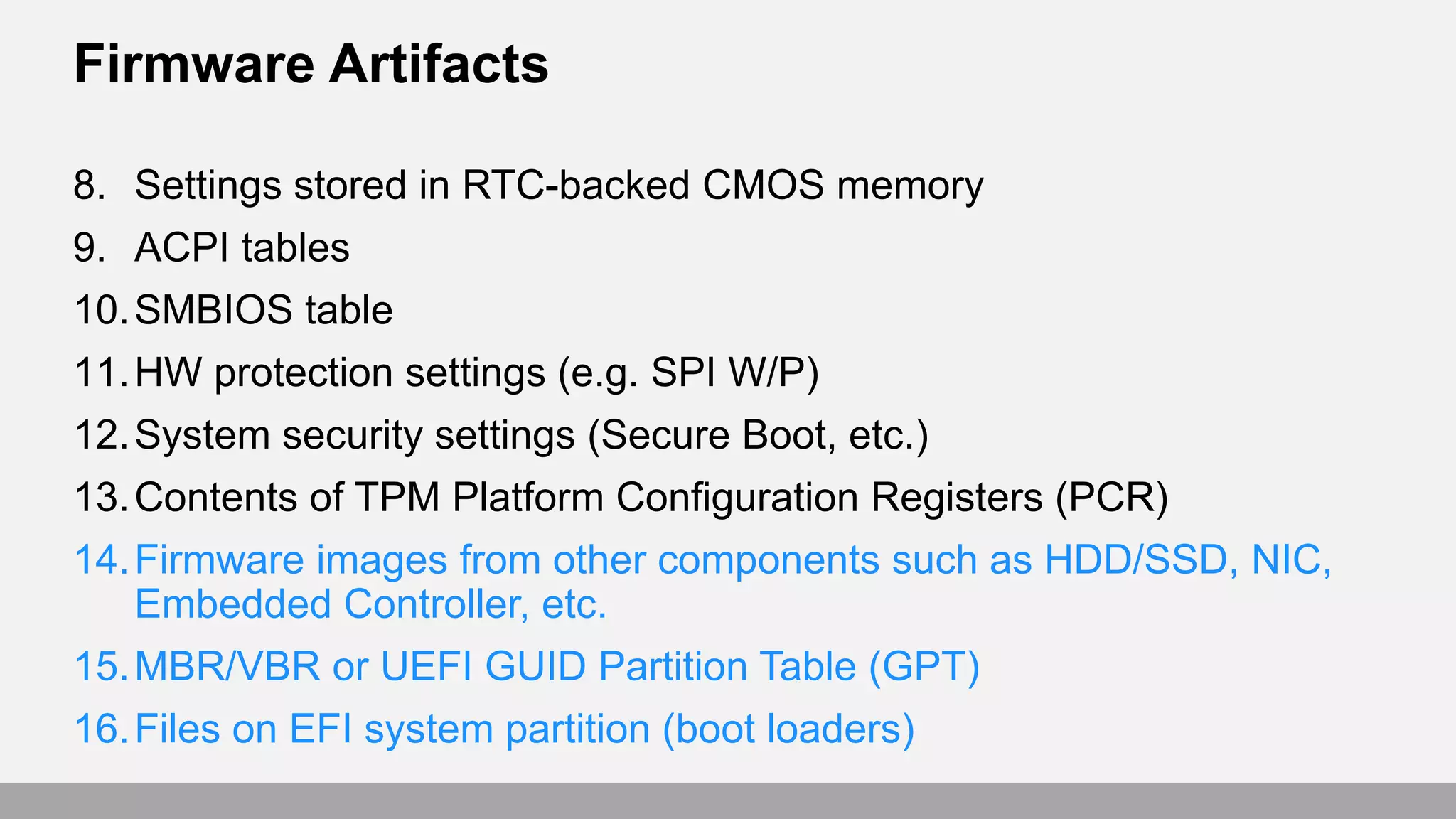 Firmware Artifacts
8. Settings stored in RTC-backed CMOS memory
9. ACPI tables
10.SMBIOS table
11.HW protection settings (e.g. SPI W/P)
12.System security settings (Secure Boot, etc.)
13.Contents of TPM Platform Configuration Registers (PCR)
14.Firmware images from other components such as HDD/SSD, NIC,
Embedded Controller, etc.
15.MBR/VBR or UEFI GUID Partition Table (GPT)
16.Files on EFI system partition (boot loaders)
 