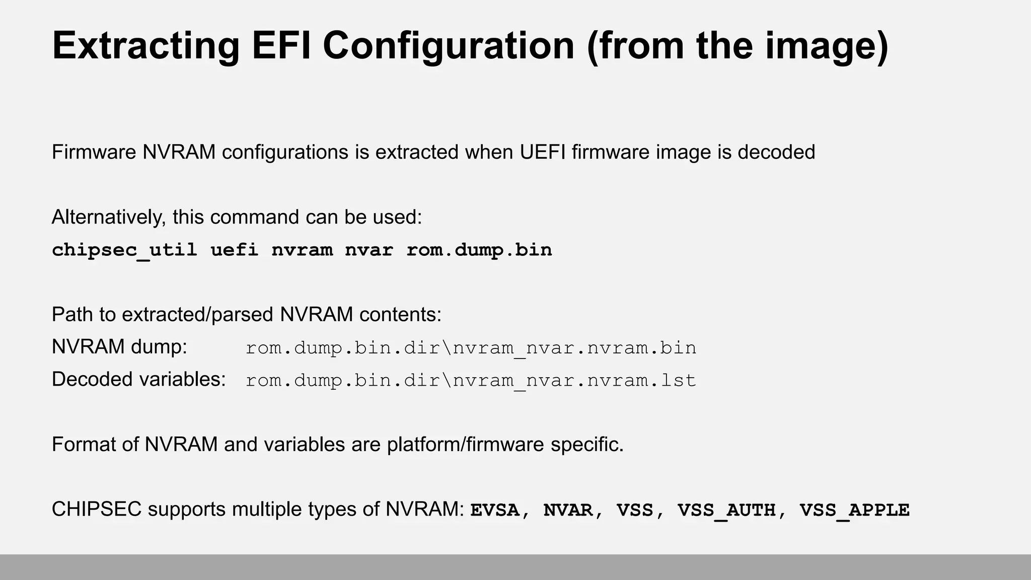Extracting EFI Configuration (from the image)
Firmware NVRAM configurations is extracted when UEFI firmware image is decoded
Alternatively, this command can be used:
chipsec_util uefi nvram nvar rom.dump.bin
Path to extracted/parsed NVRAM contents:
NVRAM dump: rom.dump.bin.dirnvram_nvar.nvram.bin
Decoded variables: rom.dump.bin.dirnvram_nvar.nvram.lst
Format of NVRAM and variables are platform/firmware specific.
CHIPSEC supports multiple types of NVRAM: EVSA, NVAR, VSS, VSS_AUTH, VSS_APPLE
 