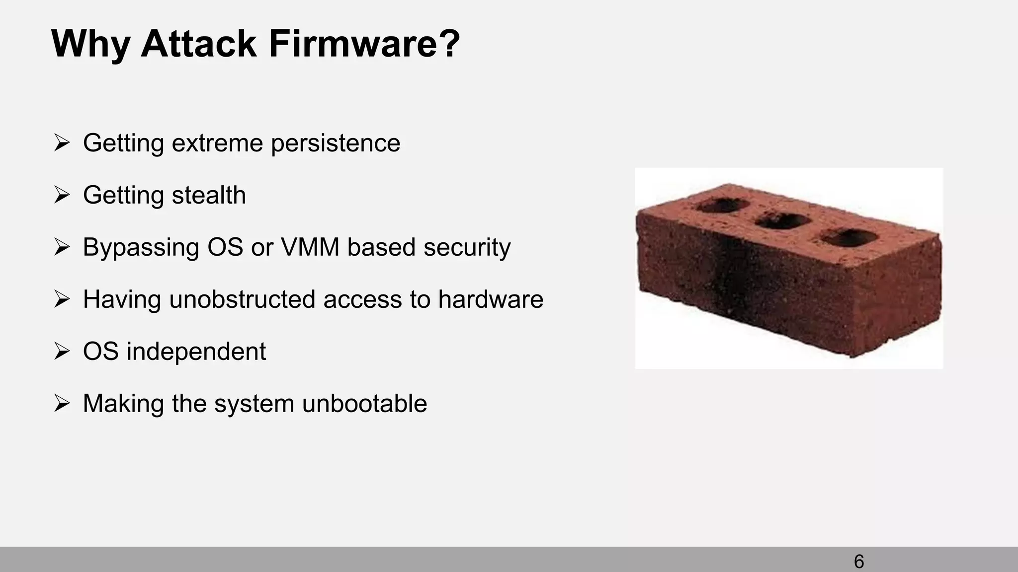 Why Attack Firmware?
 Getting extreme persistence
 Getting stealth
 Bypassing OS or VMM based security
 Having unobstructed access to hardware
 OS independent
 Making the system unbootable
6
 
