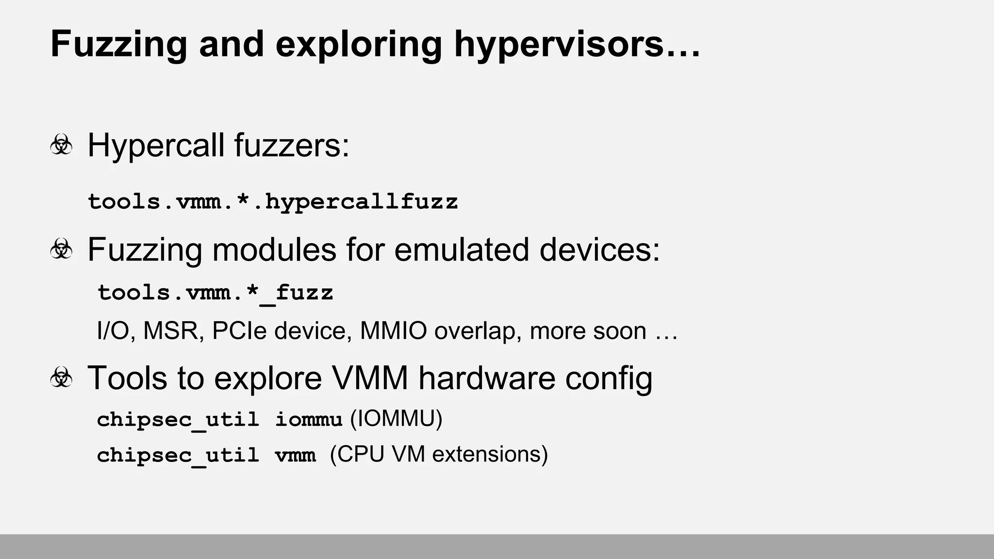 Fuzzing and exploring hypervisors…
Hypercall fuzzers:
tools.vmm.*.hypercallfuzz
Fuzzing modules for emulated devices:
tools.vmm.*_fuzz
I/O, MSR, PCIe device, MMIO overlap, more soon …
Tools to explore VMM hardware config
chipsec_util iommu (IOMMU)
chipsec_util vmm (CPU VM extensions)
 