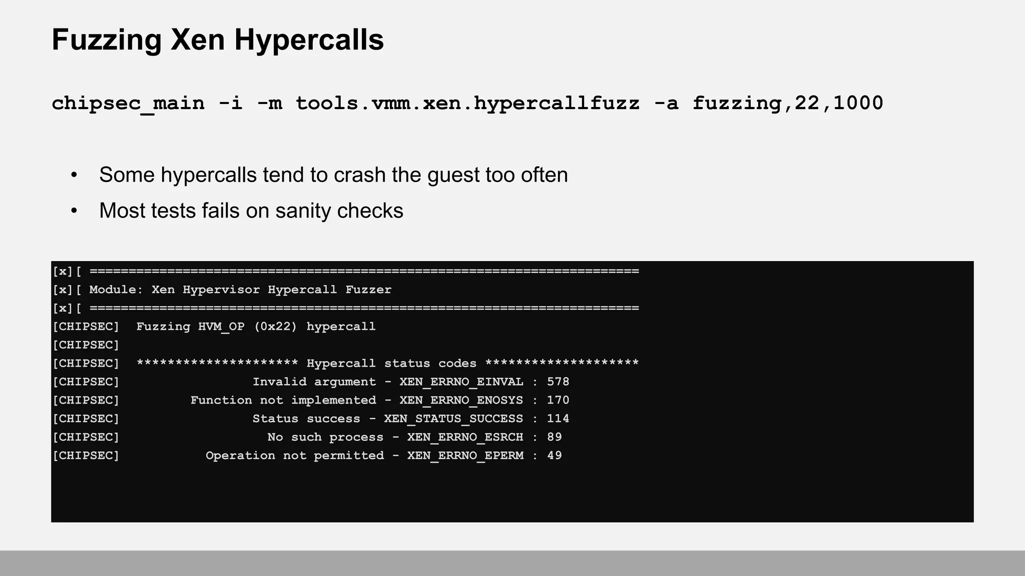 Fuzzing Xen Hypercalls
[x][ =======================================================================
[x][ Module: Xen Hypervisor Hypercall Fuzzer
[x][ =======================================================================
[CHIPSEC] Fuzzing HVM_OP (0x22) hypercall
[CHIPSEC]
[CHIPSEC] ********************* Hypercall status codes ********************
[CHIPSEC] Invalid argument - XEN_ERRNO_EINVAL : 578
[CHIPSEC] Function not implemented - XEN_ERRNO_ENOSYS : 170
[CHIPSEC] Status success - XEN_STATUS_SUCCESS : 114
[CHIPSEC] No such process - XEN_ERRNO_ESRCH : 89
[CHIPSEC] Operation not permitted - XEN_ERRNO_EPERM : 49
chipsec_main -i -m tools.vmm.xen.hypercallfuzz -a fuzzing,22,1000
• Some hypercalls tend to crash the guest too often
• Most tests fails on sanity checks
 