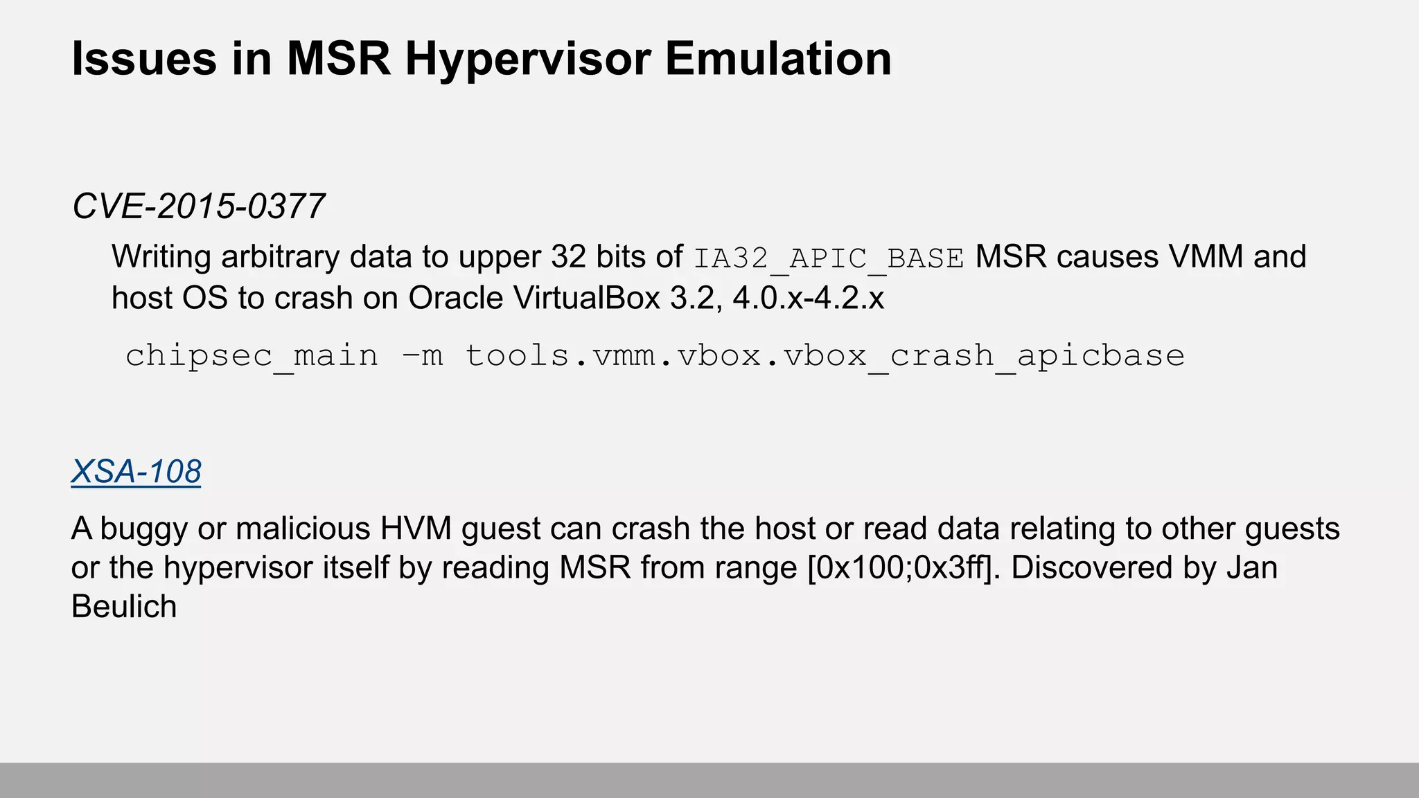 Issues in MSR Hypervisor Emulation
CVE-2015-0377
Writing arbitrary data to upper 32 bits of IA32_APIC_BASE MSR causes VMM and
host OS to crash on Oracle VirtualBox 3.2, 4.0.x-4.2.x
chipsec_main –m tools.vmm.vbox.vbox_crash_apicbase
XSA-108
A buggy or malicious HVM guest can crash the host or read data relating to other guests
or the hypervisor itself by reading MSR from range [0x100;0x3ff]. Discovered by Jan
Beulich
 