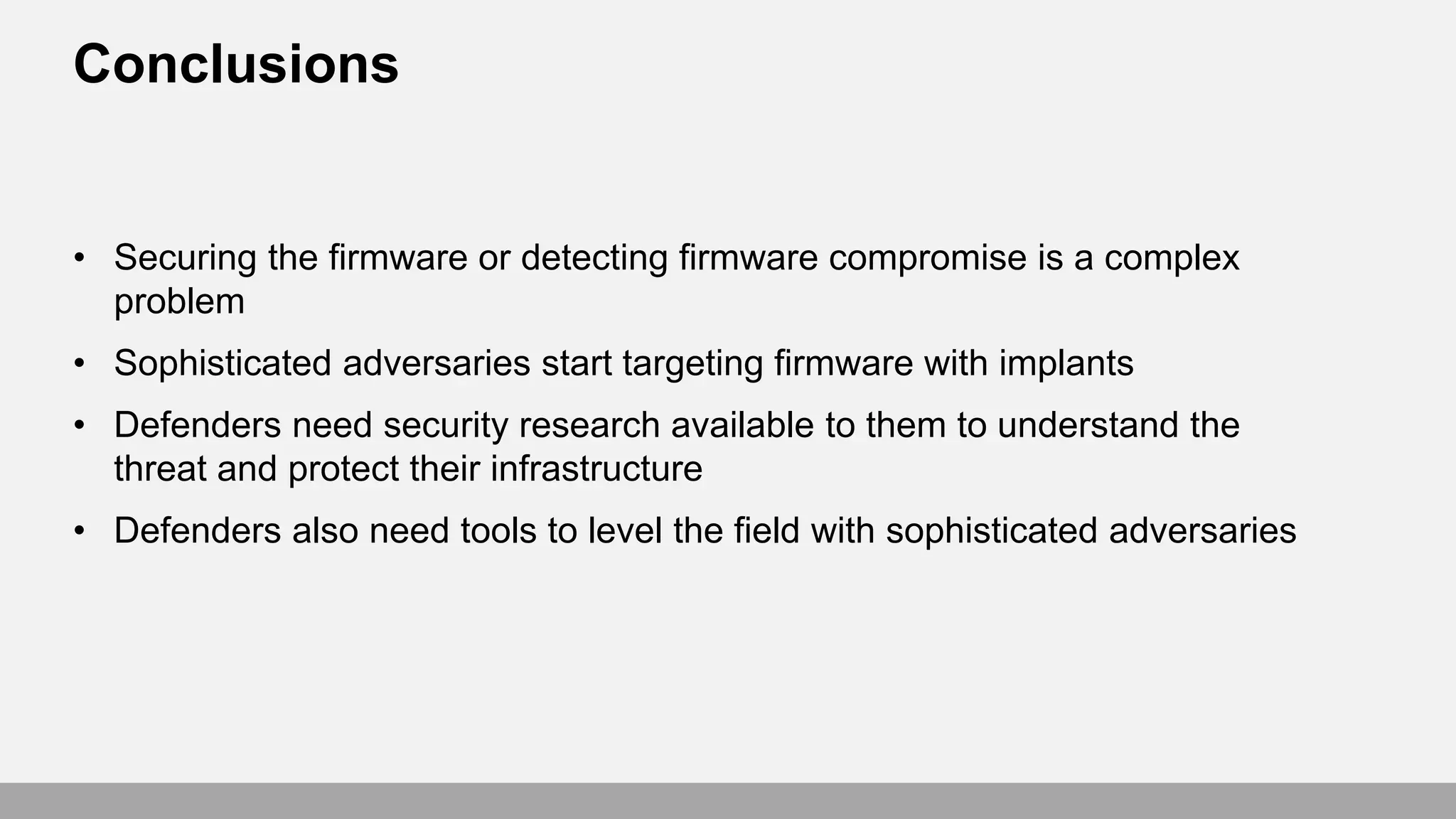 Conclusions
• Securing the firmware or detecting firmware compromise is a complex
problem
• Sophisticated adversaries start targeting firmware with implants
• Defenders need security research available to them to understand the
threat and protect their infrastructure
• Defenders also need tools to level the field with sophisticated adversaries
 